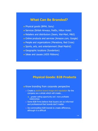 1.49
What Can Be Branded?What Can Be Branded?
 Physical goods (BMW, Sony)Physical goods (BMW, Sony)
 Services (British Airways, FedEx, Hilton Hotel)Services (British Airways, FedEx, Hilton Hotel)
 Retailers and distributors (Sears, WalRetailers and distributors (Sears, Wal--Mart, M&S)Mart, M&S)
 Online products and services (Amazon.com, Google)Online products and services (Amazon.com, Google)
 People and organizations (People and organizations (MaradonaMaradona, Red Cross), Red Cross)
 Sports, arts, and entertainment (Real Madrid)Sports, arts, and entertainment (Real Madrid)
 Geographic locations (Geographic locations (SunderbonSunderbon))
 Ideas and causes (AIDS Ribbons)Ideas and causes (AIDS Ribbons)
Physical Goods: B2B ProductsPhysical Goods: B2B Products
 Know branding from corporate perspectiveKnow branding from corporate perspective
 Create aCreate a positive brand image and reputationpositive brand image and reputation for thefor the
company as a whole which will create…company as a whole which will create…
 …greater selling opportunity and more profitable…greater selling opportunity and more profitable
relationshipsrelationships
 Some B2B firms believe that buyers are so informedSome B2B firms believe that buyers are so informed
and professional that brands don‘t matterand professional that brands don‘t matter
 DeDe--commoditize B2B brands to create difference,commoditize B2B brands to create difference,
although it is difficultalthough it is difficult
1.50
 