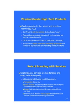 Physical Goods: HighPhysical Goods: High--Tech ProductsTech Products
 Challenging due to the speed and brevity ofChallenging due to the speed and brevity of
technology PLCstechnology PLCs
 Don‘t brandDon‘t brand only by namingonly by naming (technologists‘ view)(technologists‘ view)
 Financial success depends not only on innovation butFinancial success depends not only on innovation but
also on marketing skillsalso on marketing skills
 CEOs are the dominant factors (Bill Gates: Microsoft)CEOs are the dominant factors (Bill Gates: Microsoft)
 Adoption ofAdoption of classic consumer marketing techniquesclassic consumer marketing techniques hashas
increased expenditures on marketing communicationsincreased expenditures on marketing communications
1.51
 Challenging as services are less tangible andChallenging as services are less tangible and
more variable in qualitymore variable in quality
 Address intangibility and variability problemsAddress intangibility and variability problems
 TanagibilizeTanagibilize the servicethe service
 Brand symbolsBrand symbols may be important because they make themay be important because they make the
abstract nature of services more concreteabstract nature of services more concrete
 BrandsBrands help identify and provide meaning to differenthelp identify and provide meaning to different
servicesservices
 Branding is an effectiveBranding is an effective way to signalway to signal to consumers thatto consumers that
service is special and deserving of its nameservice is special and deserving of its name
1.52
Role of Branding with ServicesRole of Branding with Services
 