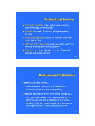  Corporate credibilityCorporate credibility is key in terms of expertise,is key in terms of expertise,
trustworthiness, and likeabilitytrustworthiness, and likeability
 VariabilityVariability is more of an issue with professionalis more of an issue with professional
servicesservices
 Individual employeesIndividual employees have a lot more of their ownhave a lot more of their own
equity in the firmequity in the firm
 Referrals and testimonialsReferrals and testimonials can be powerful when thecan be powerful when the
services are intangible and subjectiveservices are intangible and subjective
 EmotionsEmotions can play a big role in terms of sense ofcan play a big role in terms of sense of
security and social approvalsecurity and social approval
1.53
Professional ServicesProfessional Services
 Brands can help createBrands can help create......
…consumer interest, patronage, and loyalty in stores…consumer interest, patronage, and loyalty in stores
…the retailer‘s image and establish positioning…the retailer‘s image and establish positioning
 Retailers can create their own brand image by…Retailers can create their own brand image by…
…attaching unique associations to service quality, product…attaching unique associations to service quality, product
assortment, pricing, and credit policy to their storesassortment, pricing, and credit policy to their stores
…introducing their own brands through using store names,…introducing their own brands through using store names,
creating new names, or some combination of bothcreating new names, or some combination of both
1.54
Retailers and DistributorsRetailers and Distributors
 