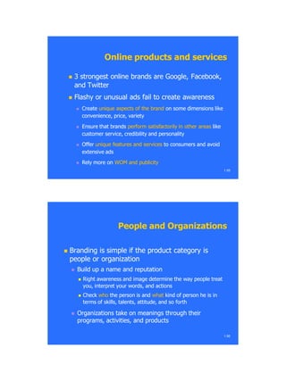  3 strongest online brands are Google,3 strongest online brands are Google, FacebookFacebook,,
and Twitterand Twitter
 Flashy or unusual ads fail to create awarenessFlashy or unusual ads fail to create awareness
 CreateCreate unique aspects of the brandunique aspects of the brand on some dimensions likeon some dimensions like
convenience, price, varietyconvenience, price, variety
 Ensure that brandsEnsure that brands perform satisfactorily in other areasperform satisfactorily in other areas likelike
customer service, credibility and personalitycustomer service, credibility and personality
 OfferOffer unique features and servicesunique features and services to consumers and avoidto consumers and avoid
extensive adsextensive ads
 Rely more onRely more on WOM and publicityWOM and publicity
1.55
Online products and servicesOnline products and services
 Branding is simple if the product category isBranding is simple if the product category is
people or organizationpeople or organization
 Build up a name and reputationBuild up a name and reputation
 Right awareness and image determine the way people treatRight awareness and image determine the way people treat
you, interpret your words, and actionsyou, interpret your words, and actions
 CheckCheck whowho the person is andthe person is and whatwhat kind of person he is inkind of person he is in
terms of skills, talents, attitude, and so forthterms of skills, talents, attitude, and so forth
 Organizations take on meanings through theirOrganizations take on meanings through their
programs, activities, and productsprograms, activities, and products
1.56
People and OrganizationsPeople and Organizations
 