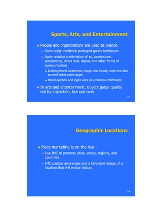  People and organizations are used as brandsPeople and organizations are used as brands
 Some apply traditional packagedSome apply traditional packaged--goods techniquesgoods techniques
 Apply creative combination of ad, promotions,Apply creative combination of ad, promotions,
sponsorship, direct mail, digital, and other forms ofsponsorship, direct mail, digital, and other forms of
communicationcommunication
 Building brand awareness, image, and loyalty, some are ableBuilding brand awareness, image, and loyalty, some are able
to meet ticket sales targetto meet ticket sales target
 Brand symbols and logos work as a financial contributorBrand symbols and logos work as a financial contributor
 In arts and entertainment, buyers judge qualityIn arts and entertainment, buyers judge quality
not by inspection, but use cuesnot by inspection, but use cues
1.57
Sports, Arts, and EntertainmentSports, Arts, and Entertainment
 Place marketing is on the risePlace marketing is on the rise
 Use IMC to promote cities, states, regions, andUse IMC to promote cities, states, regions, and
countriescountries
 IMC creates awareness and a favorable image of aIMC creates awareness and a favorable image of a
location that will entice visitorslocation that will entice visitors
1.58
Geographic LocationsGeographic Locations
 
