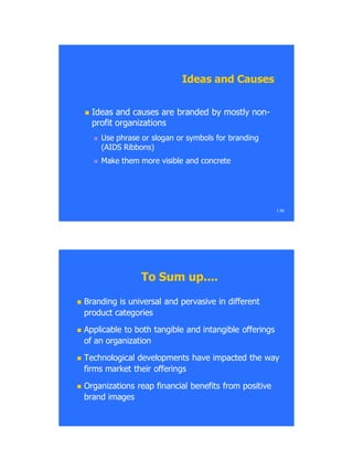  Ideas and causes are branded by mostly nonIdeas and causes are branded by mostly non--
profit organizationsprofit organizations
 Use phrase or slogan or symbols for brandingUse phrase or slogan or symbols for branding
(AIDS Ribbons)(AIDS Ribbons)
 Make them more visible and concreteMake them more visible and concrete
1.59
Ideas and CausesIdeas and Causes
To Sum up....To Sum up....
 Branding is universal and pervasive in differentBranding is universal and pervasive in different
product categoriesproduct categories
 Applicable to both tangible and intangible offeringsApplicable to both tangible and intangible offerings
of an organizationof an organization
 Technological developments have impacted the wayTechnological developments have impacted the way
firms market their offeringsfirms market their offerings
 Organizations reap financial benefits from positiveOrganizations reap financial benefits from positive
brand imagesbrand images
 