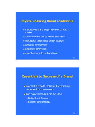  Revolutionary and inspiring vision of massRevolutionary and inspiring vision of mass
marketmarket
 An indomitable will to realize that visionAn indomitable will to realize that vision
 Managerial persistence under adversityManagerial persistence under adversity
 Financial commitmentFinancial commitment
 Relentless innovationRelentless innovation
 Asset Leverage to realize visionAsset Leverage to realize vision
Keys to Enduring Brand LeadershipKeys to Enduring Brand Leadership
1.61
Essentials to Success of a BrandEssentials to Success of a Brand
 Successful brands achieve discriminatorySuccessful brands achieve discriminatory
response from consumersresponse from consumers
 Two basic strategies can be used:Two basic strategies can be used:
 Better Brand StrategyBetter Brand Strategy
 Superior Band StrategySuperior Band Strategy
1.62
 