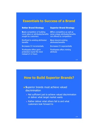 1.63
Better Brand StrategyBetter Brand Strategy Superior Brand StrategySuperior Brand Strategy
BBeats competition of buildingeats competition of building
more value on attributes/benefitsmore value on attributes/benefits
sought by customerssought by customers
OOffers competitive as well asffers competitive as well as
some unique attributes/benefitssome unique attributes/benefits
not offered by competitionnot offered by competition
CConfined to existing attributes/onfined to existing attributes/
benefitsbenefits
GGoes beyond existingoes beyond existing
attributes/benefitsattributes/benefits
IIncreases CV incrementallyncreases CV incrementally IIncreases CV exponentiallyncreases CV exponentially
TToothpaste offers germoothpaste offers germ
protection round the clockprotection round the clock
instead of 12 hoursinstead of 12 hours
TToothpaste offers mintingoothpaste offers minting
attributeattribute
Essentials to Success of a BrandEssentials to Success of a Brand
How to Build Superior Brands?How to Build Superior Brands?
 SSuperior brands must achieve valueduperior brands must achieve valued
discriminationdiscrimination
 Not sufficient just to achieve valued discriminationNot sufficient just to achieve valued discrimination
or deliver what target market wantsor deliver what target market wants
 Rather deliver what others fail to and whatRather deliver what others fail to and what
customers look forward tocustomers look forward to
1.64
 