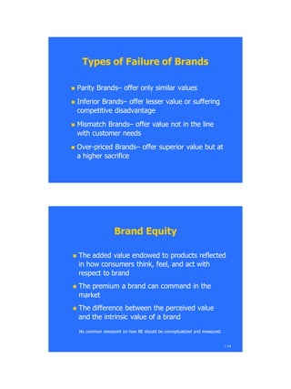 Types of Failure of BrandsTypes of Failure of Brands
 Parity BrandsParity Brands–– offer only similar valuesoffer only similar values
 Inferior BrandsInferior Brands–– offer lesser value or sufferingoffer lesser value or suffering
competitive disadvantagecompetitive disadvantage
 Mismatch BrandsMismatch Brands–– offer value not in the lineoffer value not in the line
with customer needswith customer needs
 OverOver--priced Brandspriced Brands–– offer superior value but atoffer superior value but at
a higher sacrificea higher sacrifice
1.74
Brand EquityBrand Equity
 The added value endowed to products reflectedThe added value endowed to products reflected
in how consumers think, feel, and act within how consumers think, feel, and act with
respect to brandrespect to brand
 The premium a brand can command in theThe premium a brand can command in the
marketmarket
 The difference between the perceived valueThe difference between the perceived value
and the intrinsic value of a brandand the intrinsic value of a brand
No common viewpoint on how BE should be conceptualized and measured.No common viewpoint on how BE should be conceptualized and measured.
 