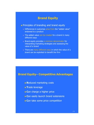 Brand EquityBrand Equity
 Principles of branding and brand equityPrinciples of branding and brand equity
 Differences in outcomesDifferences in outcomes arise fromarise from the ―added value‖the ―added value‖
endowed to a productendowed to a product
 The added valueThe added value can be createdcan be created for a brand in manyfor a brand in many
different waysdifferent ways
 Brand equity providesBrand equity provides a common denominatora common denominator forfor
interpreting marketing strategies andinterpreting marketing strategies and assessingassessing thethe
value of a brandvalue of a brand
 There areThere are many different waysmany different ways in which the value of ain which the value of a
brand can be exploited to benefit thebrand can be exploited to benefit the firmfirm
Brand EquityBrand Equity–– Competitive AdvantagesCompetitive Advantages
 RReduced marketing costseduced marketing costs
 TTrade leveragerade leverage
 CCan charge a higher pricean charge a higher price
 CCan easily launch brand extensionsan easily launch brand extensions
 CCan take some price competitionan take some price competition
1.76
 