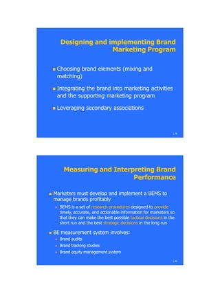 Designing and implementing BrandDesigning and implementing Brand
Marketing ProgramMarketing Program
 Choosing brand elements (mixing andChoosing brand elements (mixing and
matching)matching)
 Integrating the brand into marketing activitiesIntegrating the brand into marketing activities
and the supporting marketing programand the supporting marketing program
 Leveraging secondary associationsLeveraging secondary associations
1.79
Measuring andMeasuring and Interpreting BrandInterpreting Brand
PerformancePerformance
 Marketers must develop and implement aMarketers must develop and implement a BEMSBEMS toto
manage brands profitablymanage brands profitably
 BEMS is a set ofBEMS is a set of research proceduresresearch procedures designed todesigned to provideprovide
timely, accurate, and actionable information for marketers sotimely, accurate, and actionable information for marketers so
that they can make the best possiblethat they can make the best possible tactical decisionstactical decisions in thein the
short run and the bestshort run and the best strategic decisionsstrategic decisions inin the long runthe long run
 BEBE measurement system involves:measurement system involves:
 Brand auditsBrand audits
 Brand tracking studiesBrand tracking studies
 Brand equity management systemBrand equity management system
1.80
 