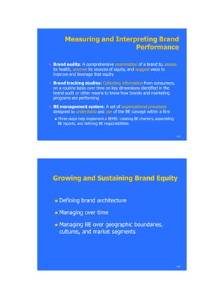 Measuring andMeasuring and Interpreting BrandInterpreting Brand
PerformancePerformance
 BrandBrand auditsaudits:: A comprehensiveA comprehensive examinationexamination of a brand to,of a brand to, assessassess
its health,its health, uncoveruncover its sources of equity, andits sources of equity, and suggestsuggest ways toways to
improve and leverage that equityimprove and leverage that equity
 Brand tracking studies:Brand tracking studies: Collecting informationCollecting information from consumers,from consumers,
on a routine basis over time on key dimensions identified in theon a routine basis over time on key dimensions identified in the
brand audit or other means to know how brands and marketingbrand audit or other means to know how brands and marketing
programs are performingprograms are performing
 BE management systemBE management system: A: A set ofset of organizational processesorganizational processes
designed todesigned to understandunderstand andand useuse of the BE concept within a firmof the BE concept within a firm
 Three steps help implement a BEMS: creating BE charters, assemblingThree steps help implement a BEMS: creating BE charters, assembling
BE reports, and defining BE responsibilitiesBE reports, and defining BE responsibilities
1.81
Growing and Sustaining Brand EquityGrowing and Sustaining Brand Equity
 Defining brand architectureDefining brand architecture
 Managing over timeManaging over time
 Managing BE over geographic boundaries,Managing BE over geographic boundaries,
cultures, and market segmentscultures, and market segments
1.82
 