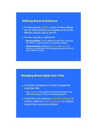 Defining Brand ArchitectureDefining Brand Architecture
 Provides generalProvides general guidelinesguidelines about branding strategyabout branding strategy
and the brand elements to be applied across all theand the brand elements to be applied across all the
different products sold by the firmdifferent products sold by the firm
 Two key concepts in defining BA:Two key concepts in defining BA:
 Brand portfolio:Brand portfolio: A set of different brands that a particularA set of different brands that a particular
firm offers for sale to buyers in a particular categoryfirm offers for sale to buyers in a particular category
 Brand hierarchy:Brand hierarchy: Displays theDisplays the numbernumber andand naturenature ofof
common and distinctive brand components across the firm‘scommon and distinctive brand components across the firm‘s
set of different brandsset of different brands.
1.83
Managing Brand Equity Over TimeManaging Brand Equity Over Time
 A longA long--term perspective of brand managementterm perspective of brand management
recognizes that:recognizes that:
 AnyAny changeschanges in the supporting marketing program mayin the supporting marketing program may
affect the success of future marketing programsaffect the success of future marketing programs
 A longA long--term view producesterm view produces proactive strategiesproactive strategies toto
enhance CBBE andenhance CBBE and reactive strategiesreactive strategies to revitalizeto revitalize
a brand that encounters problemsa brand that encounters problems
1.84
 