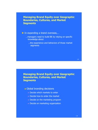Managing Brand Equity over GeographicManaging Brand Equity over Geographic
Boundaries, Cultures, and MarketBoundaries, Cultures, and Market
SegmentsSegments
 In expanding a brand overseasIn expanding a brand overseas,…,…
…managers…managers need to build BE by relying on specificneed to build BE by relying on specific
knowledge aboutknowledge about
…the…the experience and behaviors of those marketexperience and behaviors of those market
segmentssegments
1.85
1.86
 Global branding decisionsGlobal branding decisions
 Decide which markets to enterDecide which markets to enter
 Decide how to enter the marketDecide how to enter the market
 Decide on the marketing programDecide on the marketing program
 Decide on marketing organizationDecide on marketing organization
Managing Brand Equity over GeographicManaging Brand Equity over Geographic
Boundaries, Cultures, and MarketBoundaries, Cultures, and Market
SegmentsSegments
 