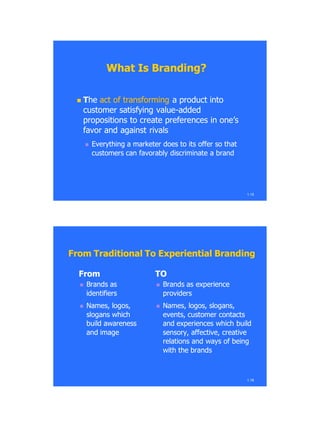 1.15
What Is Branding?What Is Branding?
 TThehe act of transformingact of transforming a product intoa product into
customer satisfying valuecustomer satisfying value--addedadded
propositions to create preferences in one‘spropositions to create preferences in one‘s
favor and against rivalsfavor and against rivals
 Everything a marketer does to its offer so thatEverything a marketer does to its offer so that
customers can favorably discriminate a brandcustomers can favorably discriminate a brand
FromFrom
 Brands asBrands as
identifiersidentifiers
 NamesNames, logos,, logos,
slogansslogans whichwhich
buildbuild awarenessawareness
and imageand image
TOTO
 Brands asBrands as experienceexperience
providersproviders
 NamesNames, logos, slogans,, logos, slogans,
eventsevents,, customercustomer contactscontacts
andand experiencesexperiences whichwhich buildbuild
sensorysensory, affective,, affective, creativecreative
relations andrelations and waysways ofof beingbeing
withwith the brandsthe brands
1.16
From Traditional To Experiential BrandingFrom Traditional To Experiential Branding
 