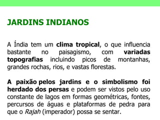 JARDINS INDIANOS A Índia tem um  clima tropical , o que influencia bastante no paisagismo, com  variadas topografias  incluindo picos de montanhas, grandes rochas, rios, e vastas florestas.  A paixão pelos jardins e o simbolismo foi herdado dos persas  e podem ser vistos pelo uso constante de lagos em formas geométricas, fontes, percursos de águas e plataformas de pedra para que o  Rajah  (imperador) possa se sentar.  