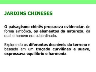 JARDINS CHINESES O paisagismo chinês procurava evidenciar , de forma simbólica,  os elementos da natureza , da qual o homem era subordinado.  Explorando os  diferentes desníveis do terreno  e baseado em um  traçado curvilíneo e suave ,  expressava equilíbrio e harmonia . 