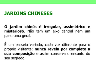 JARDINS CHINESES O jardim chinês é irregular, assimétrico e misterioso . Não tem um eixo central nem um panorama geral.  É um passeio variado, cada vez diferente para o próprio visitante;  nunca revela por completo a sua composição  e assim conserva o encanto do seu segredo.  