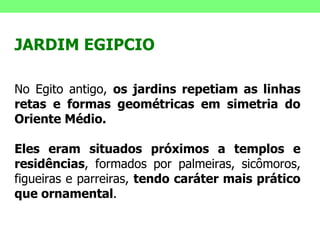 JARDIM EGIPCIO No Egito antigo,  os jardins repetiam as linhas retas e formas geométricas em simetria do Oriente Médio. Eles eram situados próximos a templos e residências , formados por palmeiras, sicômoros, figueiras e parreiras,  tendo caráter mais prático que ornamental . 