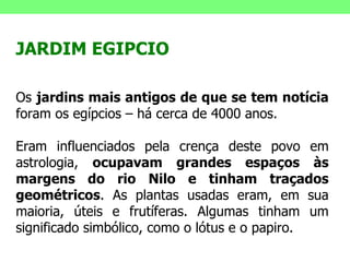 JARDIM EGIPCIO Os  jardins mais antigos de que se tem notícia  foram os egípcios – há cerca de 4000 anos. Eram influenciados pela crença deste povo em astrologia,  ocupavam grandes espaços às margens do rio Nilo e tinham traçados geométricos . As plantas usadas eram, em sua maioria, úteis e frutíferas. Algumas tinham um significado simbólico, como o lótus e o papiro. 