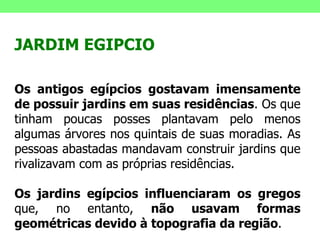JARDIM EGIPCIO Os antigos egípcios gostavam imensamente de possuir jardins em suas residências . Os que tinham poucas posses plantavam pelo menos algumas árvores nos quintais de suas moradias. As pessoas abastadas mandavam construir jardins que rivalizavam com as próprias residências.  Os jardins egípcios influenciaram os gregos  que, no entanto,  não usavam formas geométricas devido à topografia da região .  