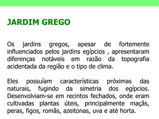 JARDIM GREGO Os jardins gregos, apesar de fortemente influenciados pelos jardins egípcios , apresentaram diferenças notáveis em razão da topografia acidentada da região e o tipo de clima. Eles possuíam características próximas das naturais, fugindo da simetria dos egípcios. Desenvolviam-se em recintos fechados, onde eram cultivadas plantas úteis, principalmente maçãs, peras, figos, romãs, azeitonas, uva e até horta. 
