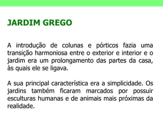 JARDIM GREGO A introdução de colunas e pórticos fazia uma transição harmoniosa entre o exterior e interior e o jardim era um prolongamento das partes da casa, às quais ele se ligava.  A sua principal característica era a simplicidade. Os jardins também ficaram marcados por possuir esculturas humanas e de animais mais próximas da realidade. 