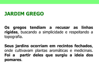 JARDIM GREGO Os gregos tendiam a recusar as linhas rígidas , buscando a simplicidade e respeitando a topografia.  Seus jardins ocorriam em recintos fechados , onde cultivavam plantas aromáticas e medicinais.  Foi a  partir deles que surgiu a ideia dos pomares . 