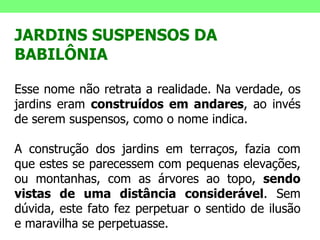 JARDINS SUSPENSOS DA BABILÔNIA  Esse nome não retrata a realidade. Na verdade, os jardins eram  construídos em andares , ao invés de serem suspensos, como o nome indica. A construção dos jardins em terraços, fazia com que estes se parecessem com pequenas elevações, ou montanhas, com as árvores ao topo,  sendo   vistas de uma distância considerável . Sem dúvida, este fato fez perpetuar o sentido de ilusão e maravilha se perpetuasse.  