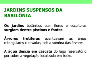 JARDINS SUSPENSOS DA BABILÔNIA  Os jardins  botânicos com flores e esculturas  surgiam dentre piscinas e fontes . Árvores frutíferas  acentuavam as áreas retangulares cultivadas, sob a sombra das árvores. A água descia em cascata  do lago reservatório por sobre a vegetação localizada em baixo. 