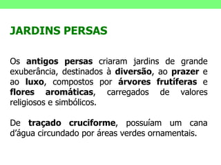 JARDINS PERSAS Os  antigos persas  criaram jardins de grande exuberância, destinados à  diversão , ao  prazer  e ao  luxo , compostos por  árvores frutíferas  e  flores aromáticas , carregados de valores religiosos e simbólicos.  De  traçado cruciforme , possuíam um cana d’água circundado por áreas verdes ornamentais. 