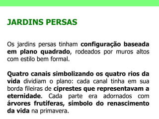JARDINS PERSAS Os jardins persas tinham  configuração baseada em plano quadrado , rodeados por muros altos com estilo bem formal.  Quatro canais simbolizando os quatro rios da vida  dividiam o plano: cada canal tinha em sua borda fileiras de  ciprestes que representavam a eternidade . Cada parte era adornados com  árvores frutíferas, símbolo do renascimento da vida  na primavera. 