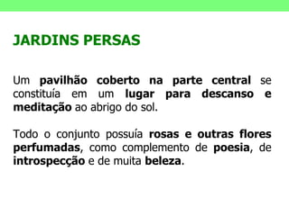 JARDINS PERSAS Um  pavilhão coberto na parte central  se constituía em um  lugar para descanso e meditação  ao abrigo do sol.  Todo o conjunto possuía  rosas e outras flores perfumadas , como complemento de  poesia , de  introspecção  e de muita  beleza . 