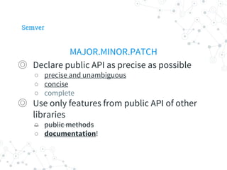 Semver
MAJOR.MINOR.PATCH
◎ Declare public API as precise as possible
○ precise and unambiguous
○ concise
○ complete
◎ Use only features from public API of other
libraries
○ public methods
○ documentation!
 