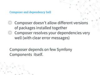 Composer and dependency hell
◎ Composer doesn’t allow different versions
of packages installed together
◎ Composer resolves your dependencies very
well (with clear error messages)
Composer depends on few Symfony
Components itself.
 