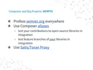 Composer and Big Projects: HOWTO
★ Profess semver.org everywhere
★ Use Composer aliases
○ test your contributions to open-source libraries in
integration
○ test feature branches of your libraries in
integration
★ Use Satis/Toran Proxy
 