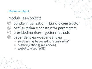 Module as object
Module is an object!
◎ bundle initialization = bundle constructor
◎ configuration = constructor parameters
◎ provided services = getter methods
◎ dependencies = dependencies
○ services may be passed to “constructor”
○ setter injection (good or evil?)
○ global services (evil?)
 