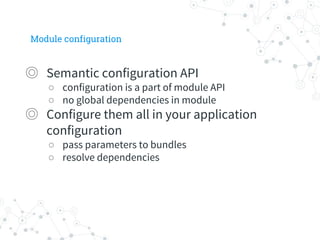 Module configuration
◎ Semantic configuration API
○ configuration is a part of module API
○ no global dependencies in module
◎ Configure them all in your application
configuration
○ pass parameters to bundles
○ resolve dependencies
 