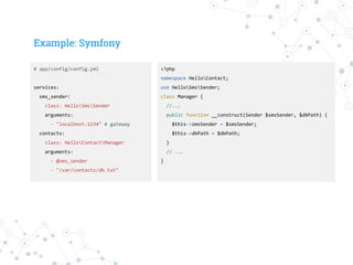 Example: Symfony
# app/config/config.yml
services:
sms_sender:
class: HelloSmsSender
arguments:
- "localhost:1234" # gateway
contacts:
class: HelloContactManager
arguments:
- @sms_sender
- "/var/contacts/db.txt"
<?php
namespace HelloContact;
use HelloSmsSender;
class Manager {
//...
public function __construct(Sender $smsSender, $dbPath) {
$this->smsSender = $smsSender;
$this->dbPath = $dbPath;
}
// ...
}
 