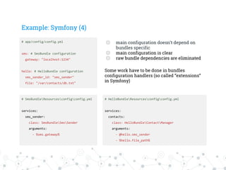 Example: Symfony (4)
# app/config/config.yml
sms: # SmsBundle configuration
gateway: "localhost:1234"
hello: # HelloBundle configuration
sms_sender_id: "sms_sender"
file: "/var/contacts/db.txt"
# SmsBundleResourcesconfigconfig.yml
services:
sms_sender:
class: SmsBundleSmsSender
arguments:
- %sms.gateway%
# HelloBundleResourcesconfigconfig.yml
services:
contacts:
class: HelloBundleContactManager
arguments:
- @hello.sms_sender
- %hello.file_path%
◎ main configuration doesn’t depend on
bundles specific
◎ main configuration is clear
◎ raw bundle dependencies are eliminated
Some work have to be done in bundles
configuration handlers (so called “extensions”
in Symfony)
 