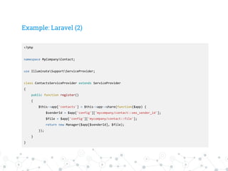Example: Laravel (2)
<?php
namespace MyCompanyContact;
use IlluminateSupportServiceProvider;
class ContactsServiceProvider extends ServiceProvider
{
public function register()
{
$this->app['contacts'] = $this->app->share(function($app) {
$senderId = $app['config']['mycompany/contact::sms_sender_id'];
$file = $app['config']['mycompany/contact::file'];
return new Manager($app[$senderId], $file);
});
}
}
 