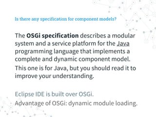 Is there any specification for component models?
The OSGi specification describes a modular
system and a service platform for the Java
programming language that implements a
complete and dynamic component model.
This one is for Java, but you should read it to
improve your understanding.
Eclipse IDE is built over OSGi.
Advantage of OSGi: dynamic module loading.
 