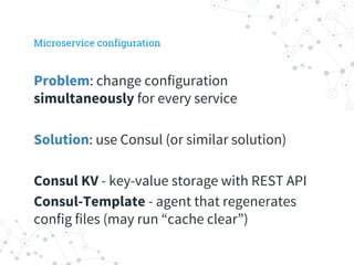 Microservice configuration
Problem: change configuration
simultaneously for every service
Solution: use Consul (or similar solution)
Consul KV - key-value storage with REST API
Consul-Template - agent that regenerates
config files (may run “cache clear”)
 