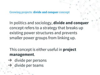 Growing projects: divide and conquer concept
In politics and sociology, divide and conquer
concept refers to a strategy that breaks up
existing power structures and prevents
smaller power groups from linking up.
This concept is either useful in project
management.
➔ divide per persons
➔ divide per teams
 