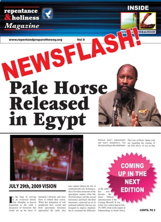 1Repentance & Holiness Magazine
COMING
UP IN THE
NEXT
EDITION
repentance
holiness&
Magazine
www.repentandpreparetheway.org Vol 9
INSIDE
Pale Horse
Released
in Egypt
The Oil & Wine Church Of Revelation
CONTD. PG 2
NEWSFLASH!
JULY 29th, 2009 VISION
I
n the hope of arriving
at an awakened church,
God Almighty in heaven
dispatched to the earth a
deputation of horsemen that
would stir up the bases of
humanityʼs lifestyle, and cause
them to rethink their course.
When this delegation of well
prophesied first, second and
third apocalyptic horsemen
approached the earth, they
have indeed shaken the life of
mankindtothecore.Indoingso,
these first three horsemen of the
apocalypse, namely white (the
first horseman), red (the second
horseman), and black (the third
horsemen), expressed an air of
profound authority that was not
designed to impress mankind,
but to command the difference
between Godʼs requirements
and manʼs haughtiness. Yet
theirpreachingtotheinhabitants
of the earth
has now
become the
direct biblical
announcement of the
Coming Messiah! It was
in this very context that on July
29, 2009, while at the airport in
Johannesburg in South Africa,
The LORD of Hosts Spoke with
me regarding the coming of
the Pale Horse. It was on that
 