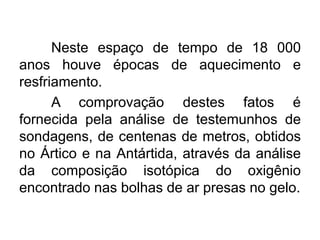 Neste espaço de tempo de 18 000
anos houve épocas de aquecimento e
resfriamento.
A comprovação destes fatos é
fornecida pela análise de testemunhos de
sondagens, de centenas de metros, obtidos
no Ártico e na Antártida, através da análise
da composição isotópica do oxigênio
encontrado nas bolhas de ar presas no gelo.
 