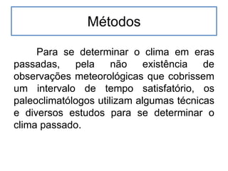 Métodos
Para se determinar o clima em eras
passadas, pela não existência de
observações meteorológicas que cobrissem
um intervalo de tempo satisfatório, os
paleoclimatólogos utilizam algumas técnicas
e diversos estudos para se determinar o
clima passado.
 