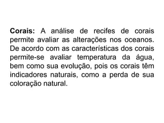 Corais: A análise de recifes de corais
permite avaliar as alterações nos oceanos.
De acordo com as características dos corais
permite-se avaliar temperatura da água,
bem como sua evolução, pois os corais têm
indicadores naturais, como a perda de sua
coloração natural.
 