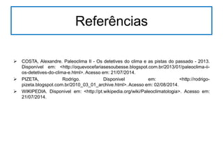 Referências
 COSTA, Alexandre. Paleoclima II - Os detetives do clima e as pistas do passado - 2013.
Disponível em: <http://oquevocefariasesoubesse.blogspot.com.br/2013/01/paleoclima-ii-
os-detetives-do-clima-e.html>. Acesso em: 21/07/2014.
 PIZETA, Rodrigo. Disponivel em: <http://rodrigo-
pizeta.blogspot.com.br/2010_03_01_archive.html>. Acesso em: 02/08/2014.
 WIKIPEDIA. Disponivel em: <http://pt.wikipedia.org/wiki/Paleoclimatologia>. Acesso em:
21/07/2014.
 