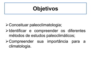 Objetivos
Conceituar paleoclimatologia;
Identificar e compreender os diferentes
métodos de estudos paleoclimáticos;
Compreender sua importância para a
climatologia.
 