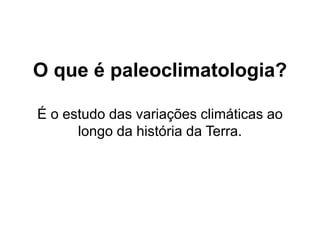 O que é paleoclimatologia?
É o estudo das variações climáticas ao
longo da história da Terra.
 