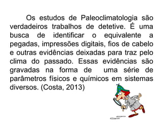 Os estudos de Paleoclimatologia são
verdadeiros trabalhos de detetive. É uma
busca de identificar o equivalente a
pegadas, impressões digitais, fios de cabelo
e outras evidências deixadas para traz pelo
clima do passado. Essas evidências são
gravadas na forma de uma série de
parâmetros físicos e químicos em sistemas
diversos. (Costa, 2013)
 