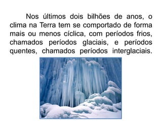 Nos últimos dois bilhões de anos, o
clima na Terra tem se comportado de forma
mais ou menos cíclica, com períodos frios,
chamados períodos glaciais, e períodos
quentes, chamados períodos interglaciais.
 