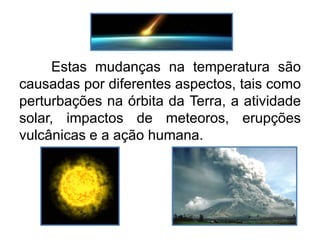 Estas mudanças na temperatura são
causadas por diferentes aspectos, tais como
perturbações na órbita da Terra, a atividade
solar, impactos de meteoros, erupções
vulcânicas e a ação humana.
 
